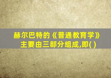 赫尔巴特的《普通教育学》主要由三部分组成,即( )